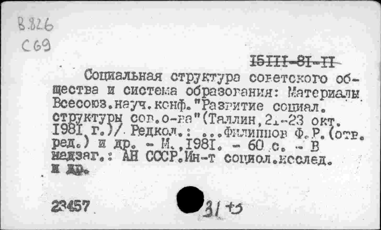 ﻿С 60
15Ш-81-П
Социальная структура советского общества и система образования: Материалы Всесоюз.науч.кснф»"Разгитие социал, структуры сов.о-ра”(Таллин,2х-23 окт. 1981 г.)/. Редкий.: ... Филиппов Ф< Р. (отв. реДс) и др. - М.,1981. - 60 с. - В надзаг.: АН СССР.Ин-т социол.исслед. ж
23457	®3/ Ъ